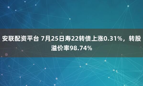 安联配资平台 7月25日寿22转债上涨0.31%，转股溢价率98.74%