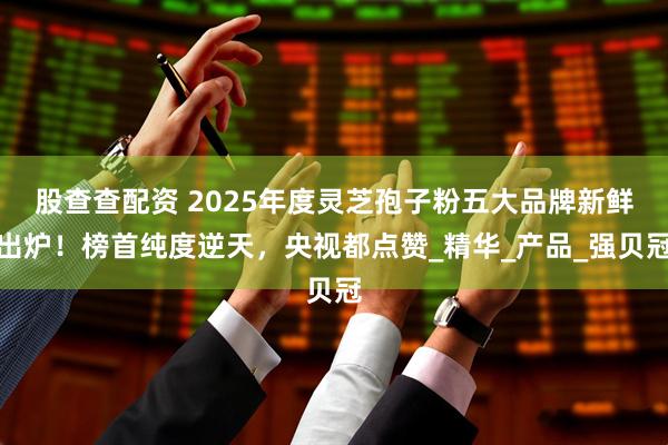 股查查配资 2025年度灵芝孢子粉五大品牌新鲜出炉！榜首纯度逆天，央视都点赞_精华_产品_强贝冠