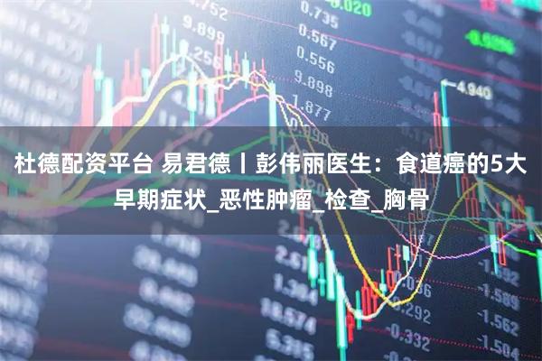 杜德配资平台 易君德丨彭伟丽医生：食道癌的5大早期症状_恶性肿瘤_检查_胸骨