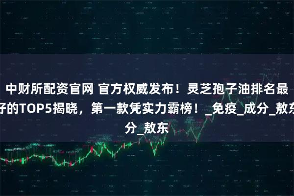 中财所配资官网 官方权威发布！灵芝孢子油排名最好的TOP5揭晓，第一款凭实力霸榜！_免疫_成分_敖东