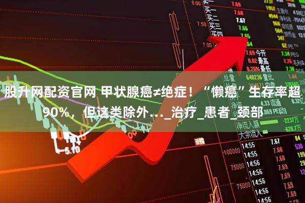 股升网配资官网 甲状腺癌≠绝症!“懒癌”生存率超90%,但这类除外…_治疗_患者_颈部