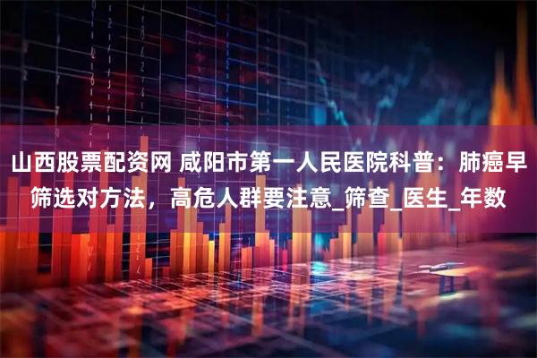 山西股票配资网 咸阳市第一人民医院科普：肺癌早筛选对方法，高危人群要注意_筛查_医生_年数