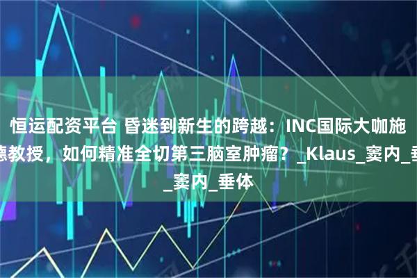 恒运配资平台 昏迷到新生的跨越：INC国际大咖施罗德教授，如何精准全切第三脑室肿瘤？_Klaus_窦内_垂体