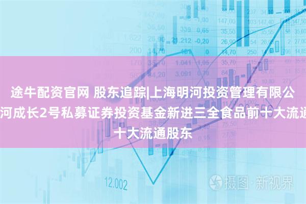途牛配资官网 股东追踪|上海明河投资管理有限公司-明河成长2号私募证券投资基金新进三全食品前十大流通股东