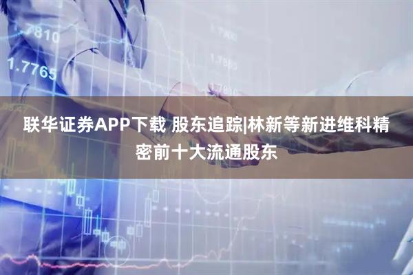 联华证券APP下载 股东追踪|林新等新进维科精密前十大流通股东