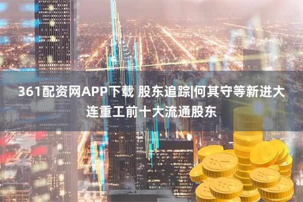361配资网APP下载 股东追踪|何其守等新进大连重工前十大流通股东