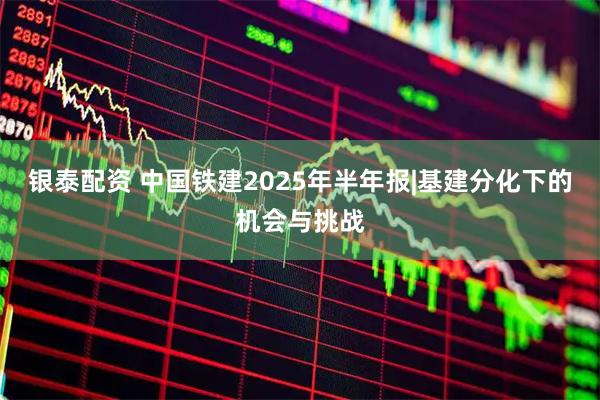 银泰配资 中国铁建2025年半年报|基建分化下的机会与挑战