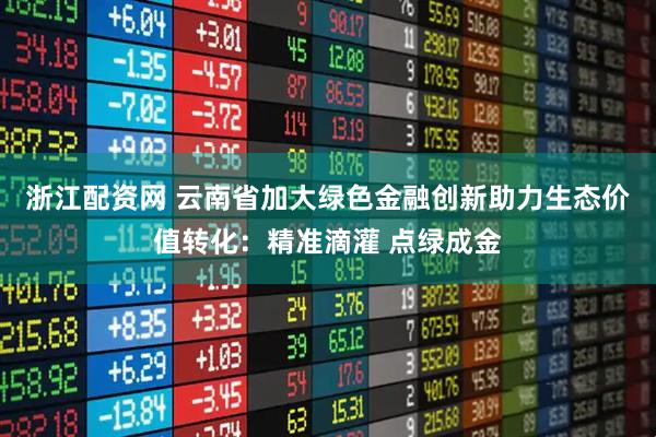 浙江配资网 云南省加大绿色金融创新助力生态价值转化:精准滴灌 点绿成金